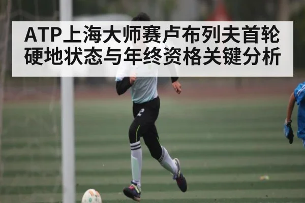 ATP上海大师赛卢布列夫首轮硬地状态与年终资格关键分析