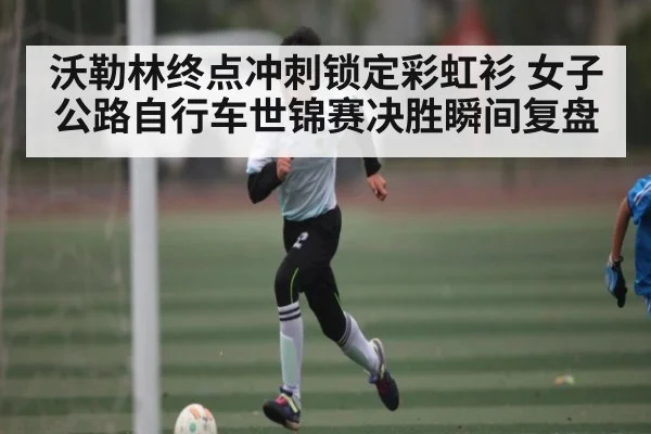 沃勒林终点冲刺锁定彩虹衫 女子公路自行车世锦赛决胜瞬间复盘